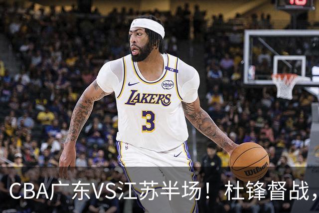 CBA广东VS江苏半场！杜锋督战，徐杰被弃用，焦泊乔太软，亚帅破防！